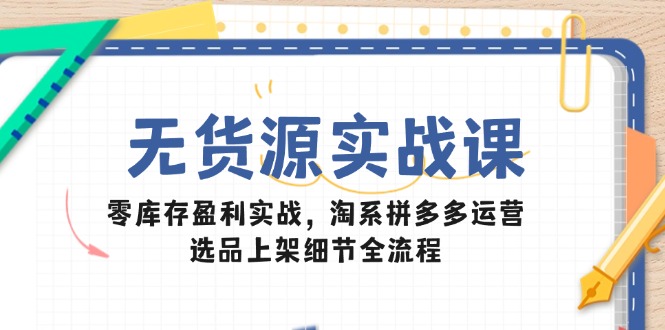 无货源实战课：零库存盈利实战，淘系拼多多运营，选品上架细节全流程-仙女副业网