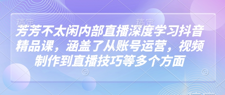 芳芳不太闲内部直播深度学习抖音精品课，涵盖了从账号运营，视频制作到直播技巧等多个方面-仙女副业网