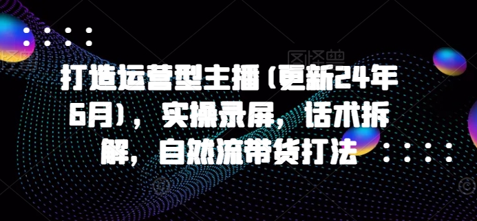 打造运营型主播(更新25年6月)，实操录屏，话术拆解，自然流带货打法-仙女副业网