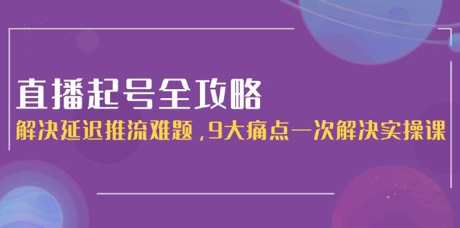 直播起号全攻略：解决延迟推流难题，9大痛点一次解决实操课-仙女副业网