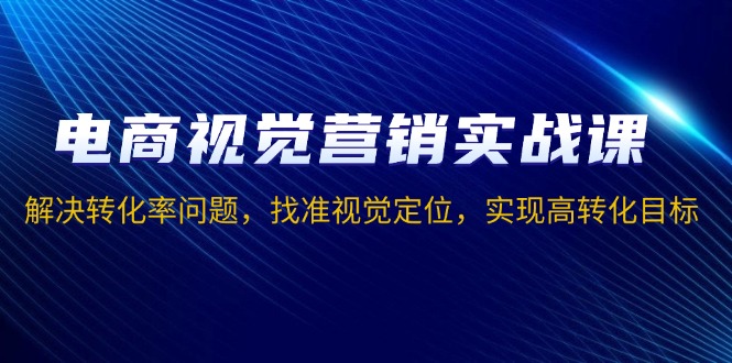 电商视觉营销实战课，解决转化率问题，找准视觉定位，实现高转化目标-仙女副业网