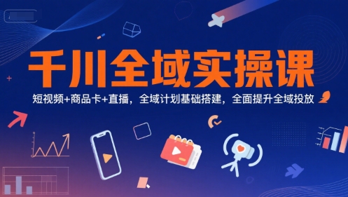 千川全域实操课，短视频+商品卡+直播，全域计划基础搭建，全面提升全域投放-仙女副业网