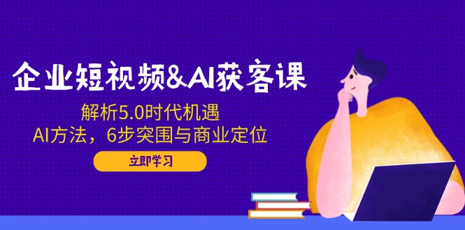 企业短视频&AI获客课：解析5.0时代机遇，AI方法，6步突围与商业定位-仙女副业网