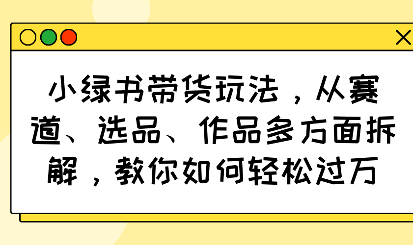 小绿书带货玩法，从赛道、选品、作品多方面拆解，教你如何轻松过万-仙女副业网