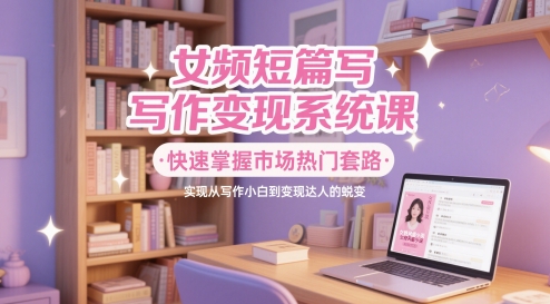 女频短篇写作变现系统课，快速掌握市场热门套路，实现从写作小白到变现达人的蜕变-仙女副业网
