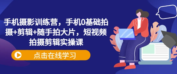 手机摄影训练营，手机0基础拍摄+剪辑+随手拍大片，短视频拍摄剪辑实操课-仙女副业网