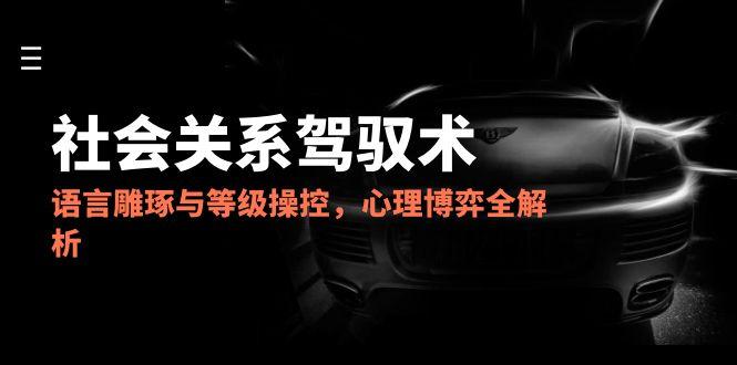 2025社会关系驾驭术，语言雕琢与等级操控，心理博弈全解析-仙女副业网