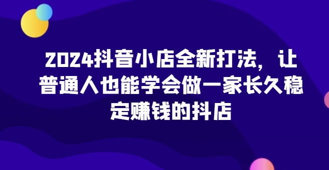 2024抖音小店全新打法，让普通人也能学会做一家长久稳定赚钱的抖店(更新)-仙女副业网
