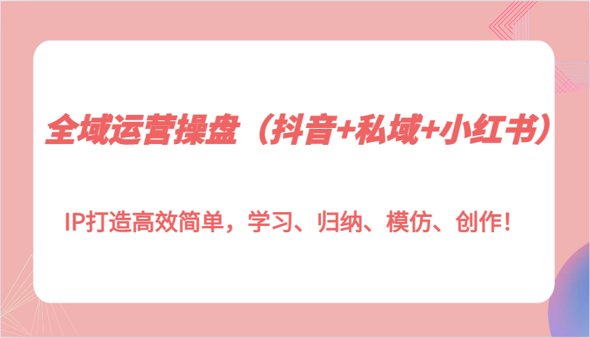全域运营操盘(抖音+私域+小红书)IP打造高效简单，学习、归纳、模仿、创作！-仙女副业网