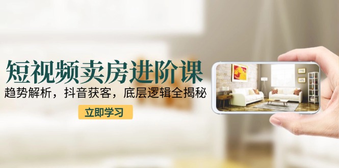 短视频卖房进阶课：趋势解析，抖音获客，底层逻辑全揭秘-仙女副业网