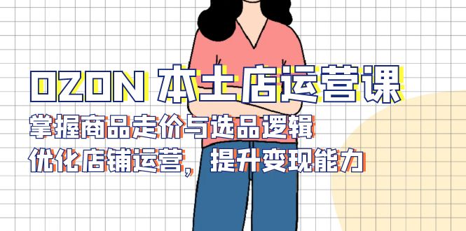OZON 本土店运营课，掌握商品走价与选品逻辑，优化店铺运营，提升变现能力-仙女副业网