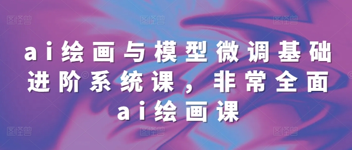 ai绘画与模型微调基础进阶系统课，非常全面ai绘画课(68节)-仙女副业网