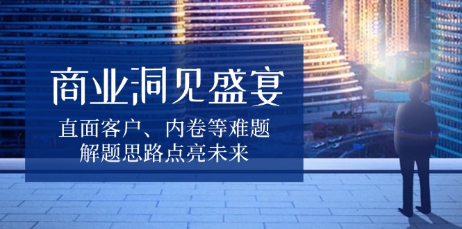 商业洞见盛宴，直面客户、内卷等难题，解题思路点亮未来-仙女副业网