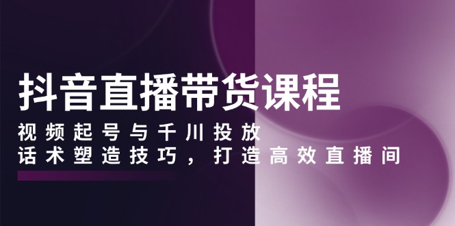 抖音直播带货课程，视频起号与千川投放，话术塑造技巧，打造高效直播间-仙女副业网